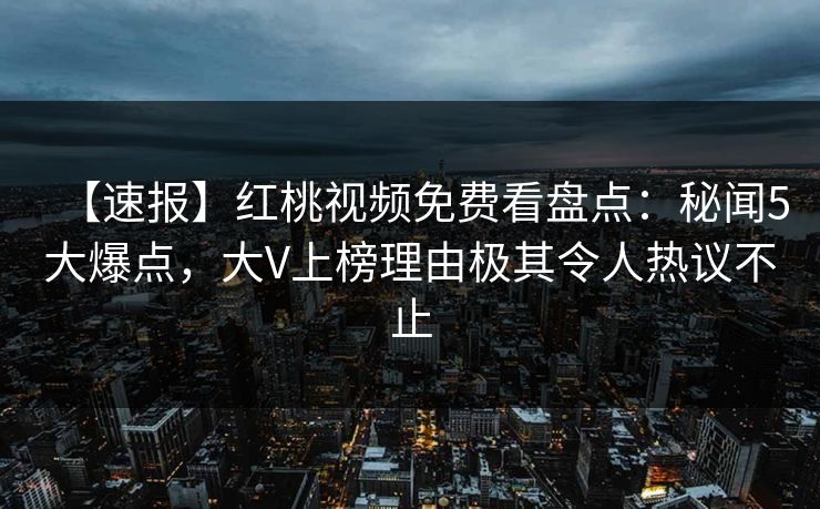 【速报】红桃视频免费看盘点：秘闻5大爆点，大V上榜理由极其令人热议不止