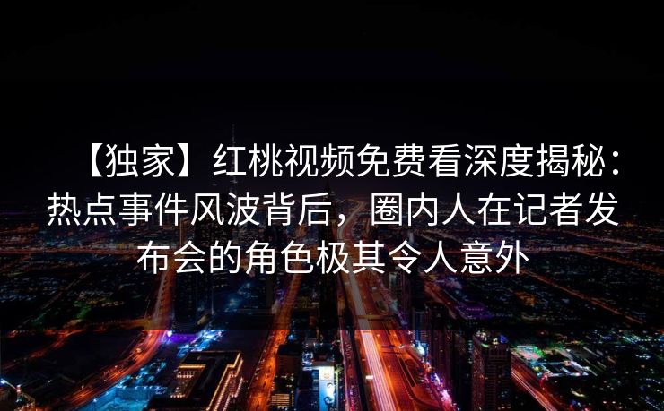 【独家】红桃视频免费看深度揭秘：热点事件风波背后，圈内人在记者发布会的角色极其令人意外