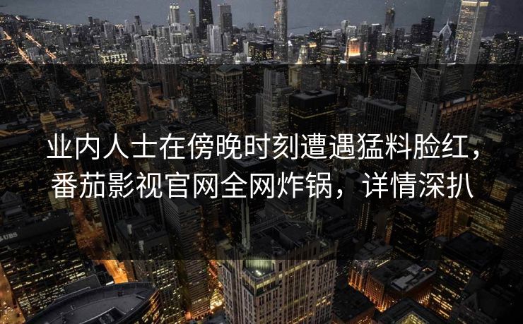 业内人士在傍晚时刻遭遇猛料脸红，番茄影视官网全网炸锅，详情深扒