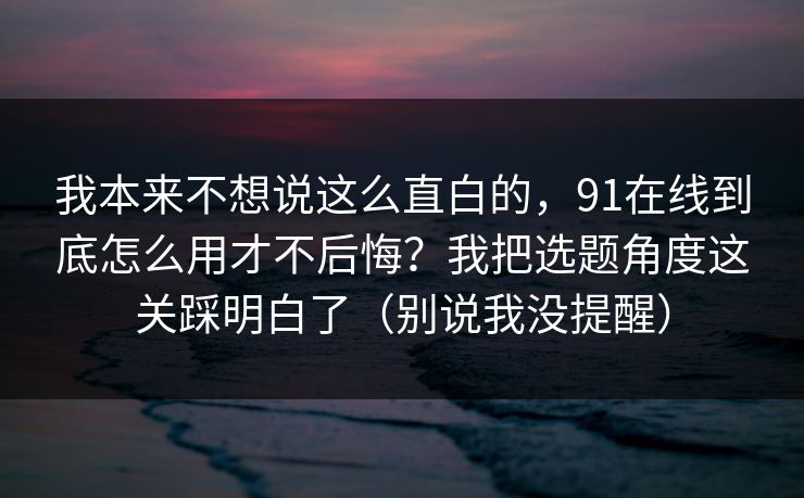 我本来不想说这么直白的，91在线到底怎么用才不后悔？我把选题角度这关踩明白了（别说我没提醒）