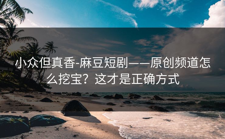 小众但真香-麻豆短剧——原创频道怎么挖宝？这才是正确方式