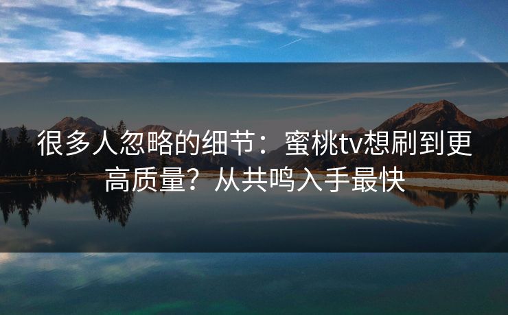 很多人忽略的细节：蜜桃tv想刷到更高质量？从共鸣入手最快
