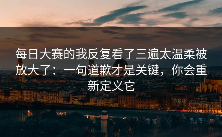 每日大赛的我反复看了三遍太温柔被放大了：一句道歉才是关键，你会重新定义它