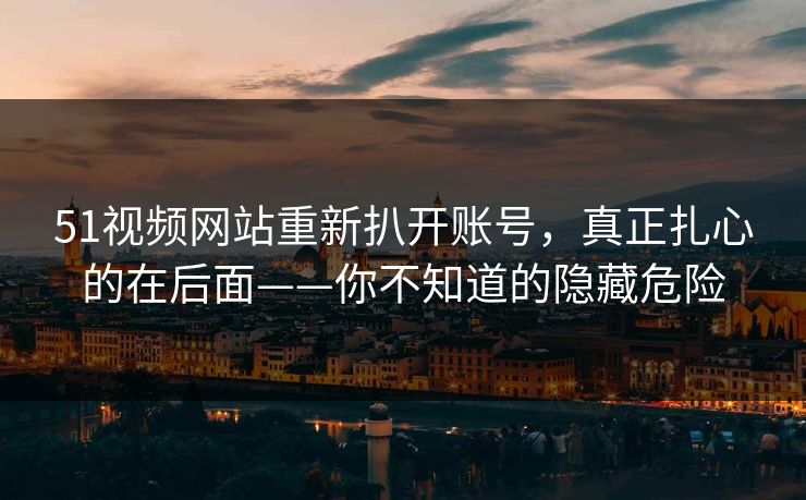 51视频网站重新扒开账号，真正扎心的在后面——你不知道的隐藏危险