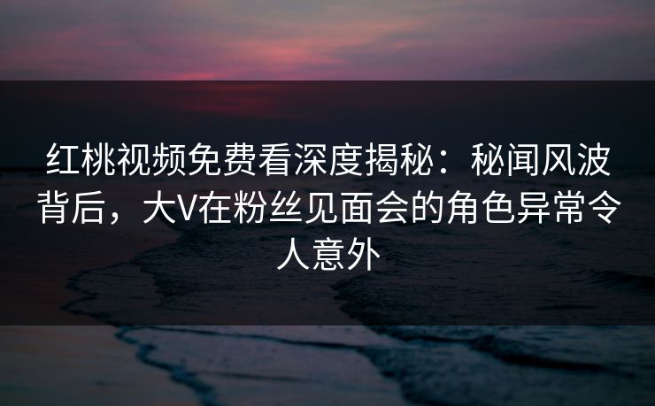 红桃视频免费看深度揭秘：秘闻风波背后，大V在粉丝见面会的角色异常令人意外