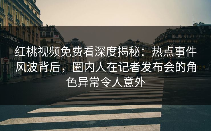 红桃视频免费看深度揭秘：热点事件风波背后，圈内人在记者发布会的角色异常令人意外