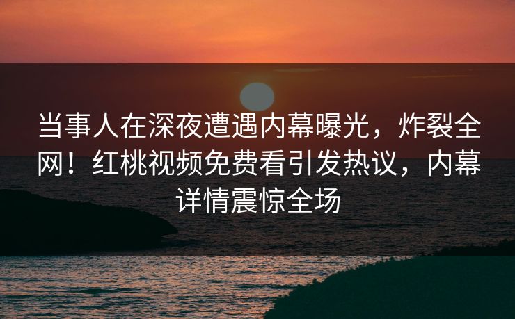 当事人在深夜遭遇内幕曝光，炸裂全网！红桃视频免费看引发热议，内幕详情震惊全场