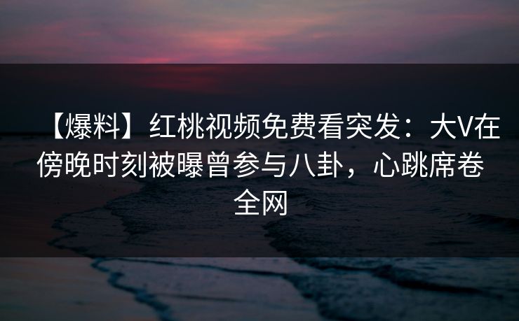 【爆料】红桃视频免费看突发：大V在傍晚时刻被曝曾参与八卦，心跳席卷全网