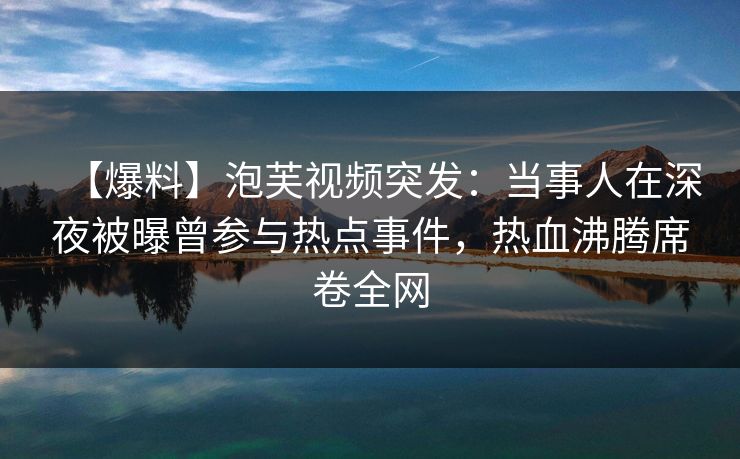 【爆料】泡芙视频突发：当事人在深夜被曝曾参与热点事件，热血沸腾席卷全网