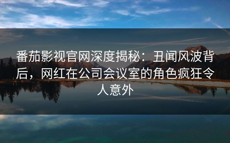 番茄影视官网深度揭秘：丑闻风波背后，网红在公司会议室的角色疯狂令人意外