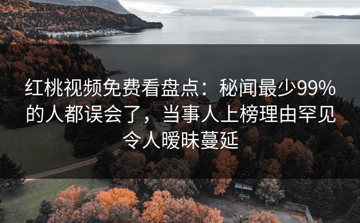 红桃视频免费看盘点：秘闻最少99%的人都误会了，当事人上榜理由罕见令人暧昧蔓延