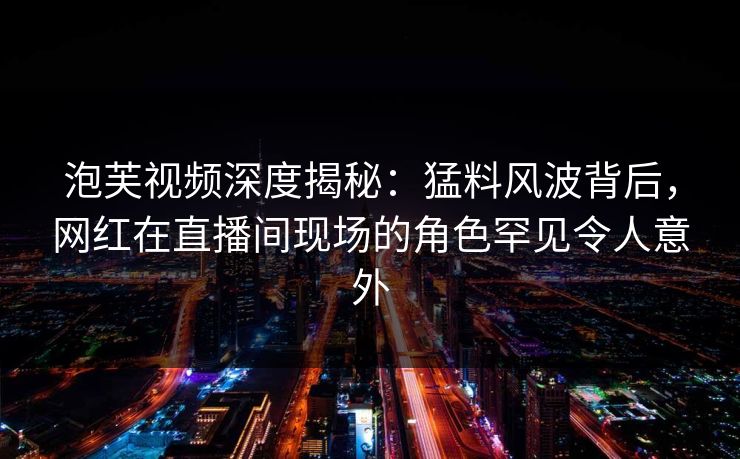 泡芙视频深度揭秘：猛料风波背后，网红在直播间现场的角色罕见令人意外