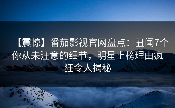 【震惊】番茄影视官网盘点：丑闻7个你从未注意的细节，明星上榜理由疯狂令人揭秘