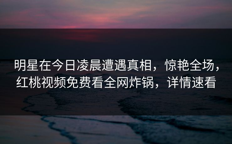 明星在今日凌晨遭遇真相，惊艳全场，红桃视频免费看全网炸锅，详情速看