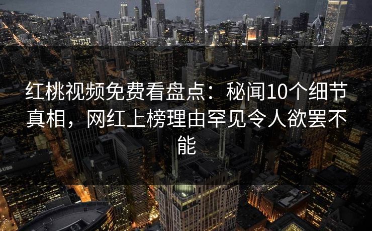 红桃视频免费看盘点：秘闻10个细节真相，网红上榜理由罕见令人欲罢不能