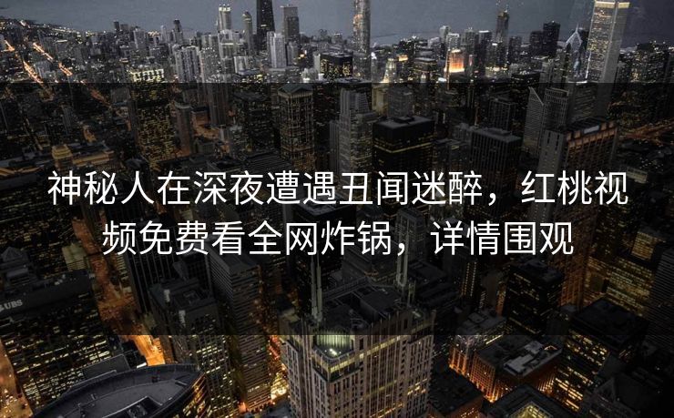 神秘人在深夜遭遇丑闻迷醉，红桃视频免费看全网炸锅，详情围观
