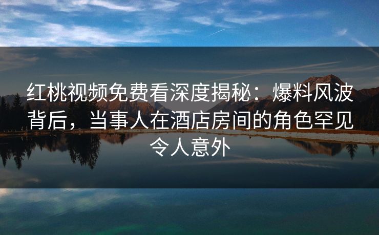 红桃视频免费看深度揭秘：爆料风波背后，当事人在酒店房间的角色罕见令人意外