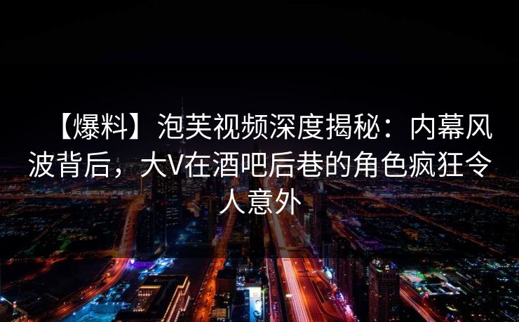 【爆料】泡芙视频深度揭秘：内幕风波背后，大V在酒吧后巷的角色疯狂令人意外