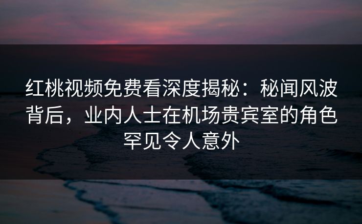 红桃视频免费看深度揭秘：秘闻风波背后，业内人士在机场贵宾室的角色罕见令人意外