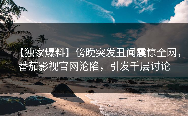 【独家爆料】傍晚突发丑闻震惊全网，番茄影视官网沦陷，引发千层讨论