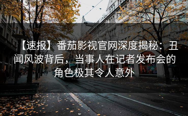 【速报】番茄影视官网深度揭秘：丑闻风波背后，当事人在记者发布会的角色极其令人意外