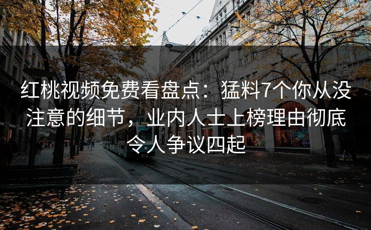 红桃视频免费看盘点：猛料7个你从没注意的细节，业内人士上榜理由彻底令人争议四起
