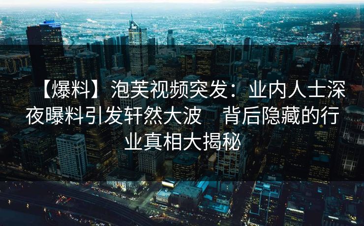 【爆料】泡芙视频突发：业内人士深夜曝料引发轩然大波　背后隐藏的行业真相大揭秘