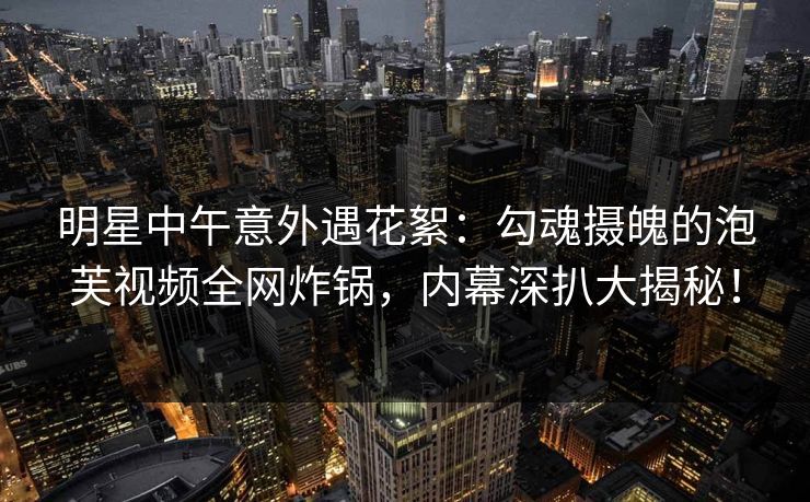 明星中午意外遇花絮：勾魂摄魄的泡芙视频全网炸锅，内幕深扒大揭秘！