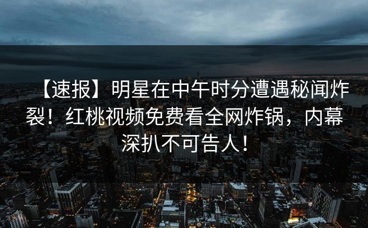 【速报】明星在中午时分遭遇秘闻炸裂！红桃视频免费看全网炸锅，内幕深扒不可告人！