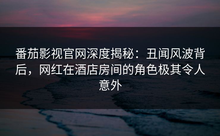 番茄影视官网深度揭秘：丑闻风波背后，网红在酒店房间的角色极其令人意外