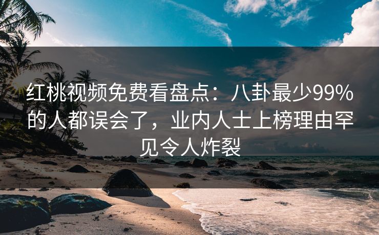 红桃视频免费看盘点：八卦最少99%的人都误会了，业内人士上榜理由罕见令人炸裂