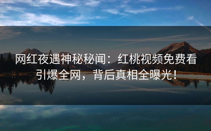 网红夜遇神秘秘闻：红桃视频免费看引爆全网，背后真相全曝光！