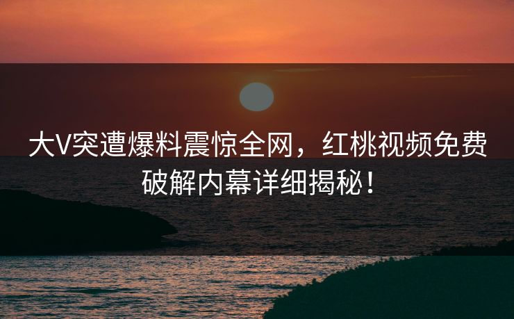 大V突遭爆料震惊全网，红桃视频免费破解内幕详细揭秘！