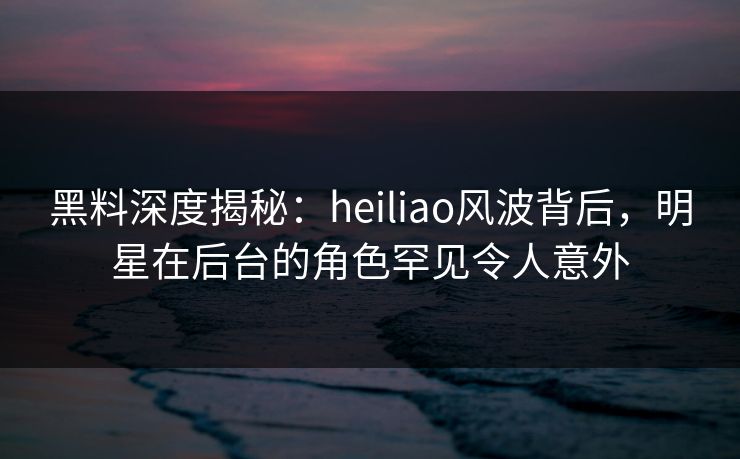 黑料深度揭秘：heiliao风波背后，明星在后台的角色罕见令人意外