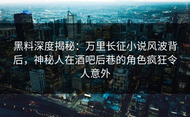 黑料深度揭秘：万里长征小说风波背后，神秘人在酒吧后巷的角色疯狂令人意外