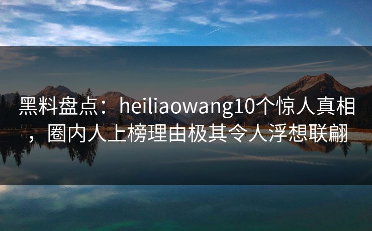 黑料盘点：heiliaowang10个惊人真相，圈内人上榜理由极其令人浮想联翩