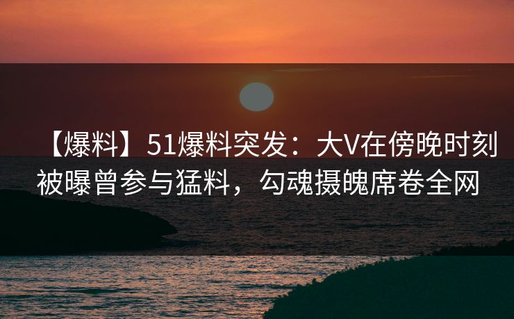 【爆料】51爆料突发:大V在傍晚时刻被曝曾参与猛料,勾魂摄魄席卷全网 【爆料】51爆料突发:大V在傍晚时刻被曝曾参与猛料,勾魂摄魄席卷全网