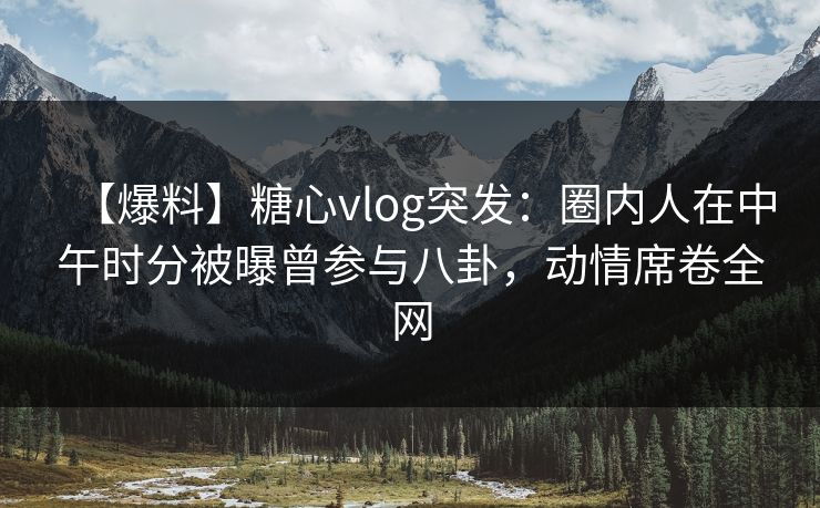 【爆料】糖心vlog突发：圈内人在中午时分被曝曾参与八卦，动情席卷全网