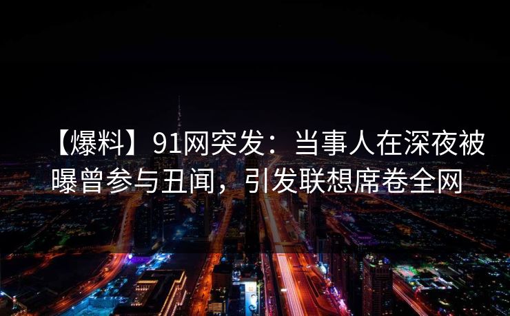 【爆料】91网突发：当事人在深夜被曝曾参与丑闻，引发联想席卷全网