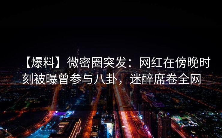 【爆料】微密圈突发：网红在傍晚时刻被曝曾参与八卦，迷醉席卷全网