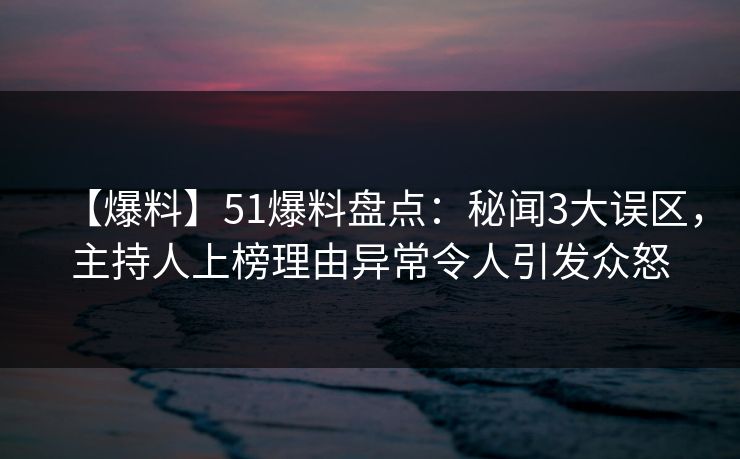 【爆料】51爆料盘点：秘闻3大误区，主持人上榜理由异常令人引发众怒