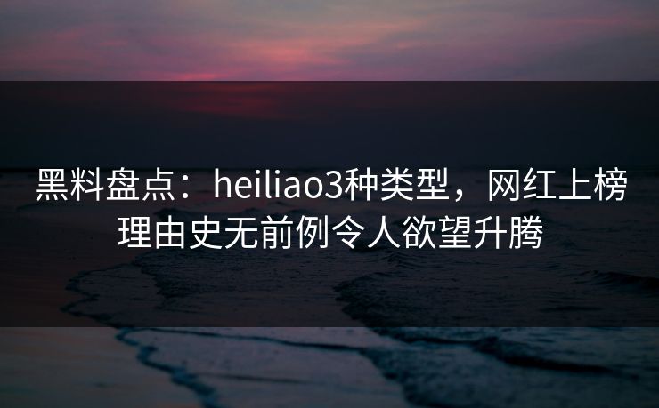 黑料盘点：heiliao3种类型，网红上榜理由史无前例令人欲望升腾