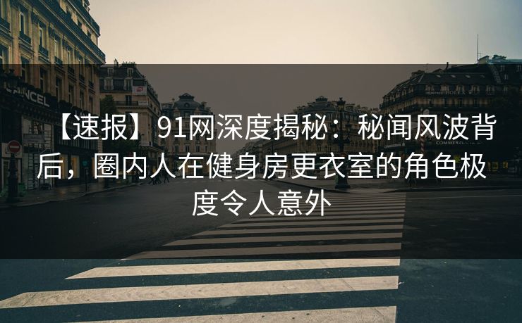 【速报】91网深度揭秘：秘闻风波背后，圈内人在健身房更衣室的角色极度令人意外