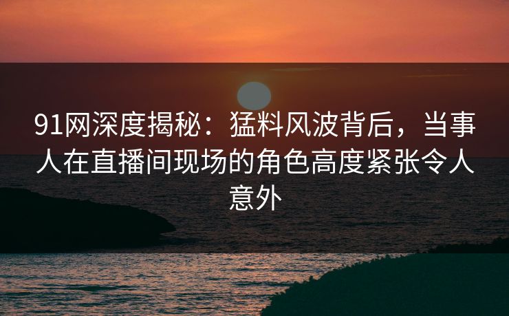 91网深度揭秘：猛料风波背后，当事人在直播间现场的角色高度紧张令人意外