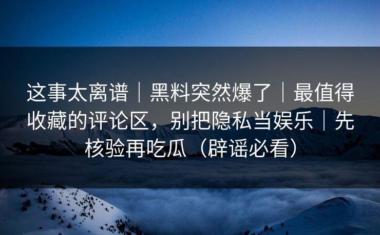 这事太离谱|黑料突然爆了|最值得收藏的评论区,别把隐私当娱乐|先核验再吃瓜(辟谣必看) 这事太离谱|黑料突然爆了|最值得收藏的评论区,别把隐私当娱乐|先核验再吃瓜(辟谣必看)