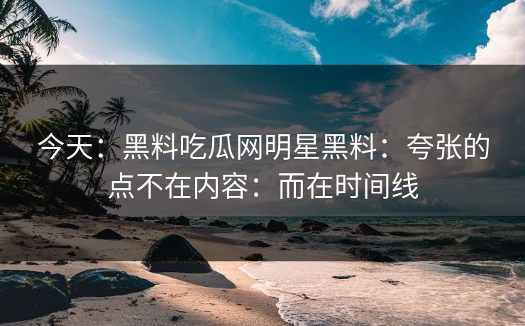 今天：黑料吃瓜网明星黑料：夸张的点不在内容：而在时间线