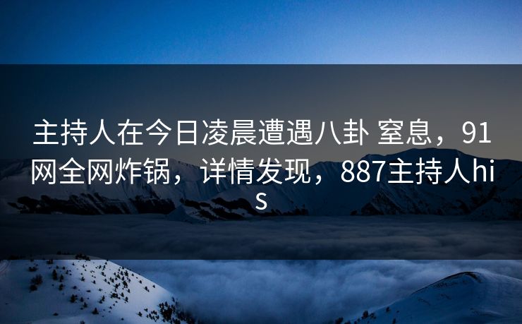 主持人在今日凌晨遭遇八卦 窒息，91网全网炸锅，详情发现，887主持人his