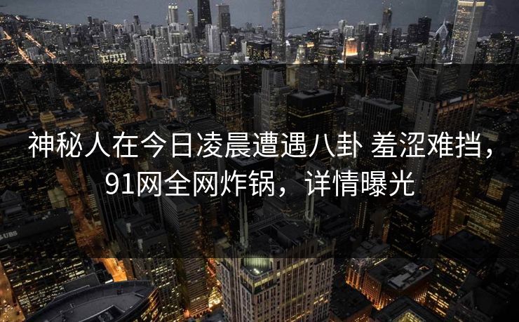 神秘人在今日凌晨遭遇八卦 羞涩难挡,91网全网炸锅,详情曝光 神秘人在今日凌晨遭遇八卦 羞涩难挡,91网全网炸锅,详情曝光
