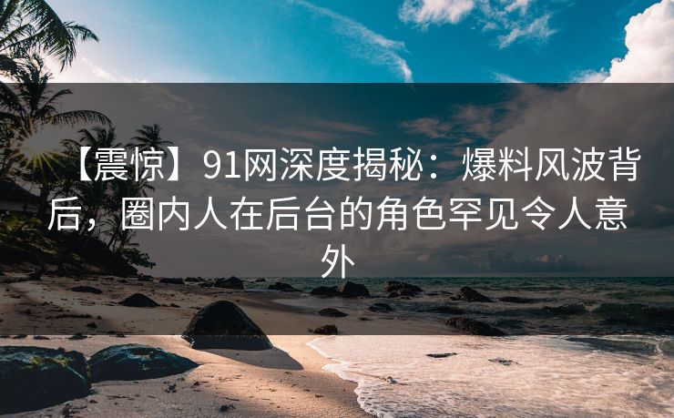 【震惊】91网深度揭秘：爆料风波背后，圈内人在后台的角色罕见令人意外
